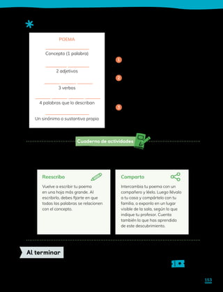 Cuaderno de actividades
Sigue las instrucciones de la actividad 1 para planificar, escribir y revisar. Luego
sigue las instrucciones que encontrarás a continuación para compartir tu escrito.
Sigue las indicaciones de tu profesor para completar tu ticket de salida.
Al terminar
Reescribo
Vuelve a escribir tu poema
en una hoja más grande. Al
escribirlo, debes fijarte en que
todas las palabras se relacionen
con el concepto.
Comparto
Intercambia tu poema con un
compañero y léelo. Luego llévalo
a tu casa y compártelo con tu
familia, o exponlo en un lugar
visible de la sala, según lo que
indique tu profesor. Cuenta
también lo que has aprendido
de este descubrimiento.
Para escribir un poema basado
en un concepto:
Elige la idea o palabra de la que
tratará tu poema.
Describe la idea o palabra con
una cantidad dada de sustantivos,
adjetivos y verbos. En ocasiones
también se usa sinónimos.
Recuerda que todas las palabras
deben estar relacionadas con la
idea inicial de la primera línea.
Observa cómo se organizan las palabras de un poema conceptual:
1
2
3
POEMA
Concepto (1 palabra)
2 adjetivos
3 verbos
4 palabras que lo describan
Un sinónimo o sustantivo propio
153
 