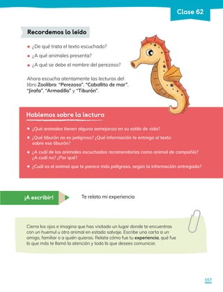 ¿De qué trata el texto escuchado?
¿A qué animales presenta?
¿A qué se debe el nombre del perezoso?
Ahora escucha atentamente las lecturas del
libro Zoolibro: “Perezoso”, “Caballito de mar”,
“Jirafa”, “Armadillo” y “Tiburón”.
Recordemos lo leído
•
•
•
Hablemos sobre la lectura
¿Qué animales tienen alguna semejanza en su estilo de vida?
¿Qué tiburón no es peligroso? ¿Qué información te entrega el texto
sobre ese tiburón?
¿A cuál de los animales escuchados recomendarías como animal de compañía?
¿A cuál no? ¿Por qué?
¿Cuál es el animal que te parece más peligroso, según la información entregada?
•
•
•
•
¡A escribir! Te relato mi experiencia
Cierra los ojos e imagina que has visitado un lugar donde te encuentras
con un huemul u otro animal en estado salvaje. Escribe una carta a un
amigo, familiar o a quién quieras. Relata cómo fue tu experiencia, qué fue
lo que más te llamó la atención y todo lo que desees comunicar.
157
Clase 62
 