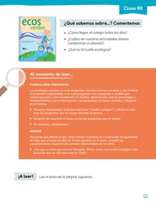 ¿Cómo llegas al colegio todos los días?
¿Cuáles de nuestras actividades diarias
contaminan el planeta?
¿Qué es la huella ecológica?
•
•
•
¿Qué sabemos sobre…? Comentemos
Al momento de leer...
FORMULARSE PREGUNTAS
La estrategia consiste en usar preguntas mientras leemos un texto y así verificar
si lo hemos comprendido o no. Las preguntas van surgiendo a medida que
vamos leyendo y van sucediendo los hechos, apareciendo nuevos personajes o
incorporándose nueva información. Las preguntas se hacen durante, y después
de la lectura.
	 Escucha atentamente la lectura del texto “Huella ecológica” y anota en una
hoja las preguntas que te surgen durante la lectura.
	 Después de escuchar el texto, revisa las preguntas que te hiciste.
	 En conjunto, contéstenlas.
INFERIR
Recuerda que inferir es leer “entre líneas.” Consiste en comprender el significado
de algo que el autor no dice en forma explícita en el texto, usando tus
conocimientos y experiencias previas relacionadas con el tema.
	 ¿Por qué un niño que vive en Tanzania, África, tiene una huella ecológica más
pequeña que un niño que vive en Chile?
¡A leer! Lee el texto de la página siguiente.
171
Clase 69
 