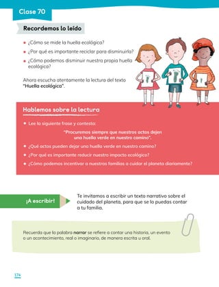 ¿Cómo se mide la huella ecológica?
¿Por qué es importante reciclar para disminuirla?
¿Cómo podemos disminuir nuestra propia huella
ecológica?
Ahora escucha atentamente la lectura del texto
“Huella ecológica”.
Recordemos lo leído
•
•
•
Hablemos sobre la lectura
Lee la siguiente frase y contesta:
“Procuremos siempre que nuestros actos dejen
una huella verde en nuestro camino”.
¿Qué actos pueden dejar una huella verde en nuestro camino?
¿Por qué es importante reducir nuestro impacto ecológico?
¿Cómo podemos incentivar a nuestras familias a cuidar el planeta diariamente?
•
•
•
•
¡A escribir!
Te invitamos a escribir un texto narrativo sobre el
cuidado del planeta, para que se lo puedas contar
a tu familia.
Recuerda que la palabra narrar se refiere a contar una historia, un evento
o un acontecimiento, real o imaginario, de manera escrita u oral.
174
Clase 70
 