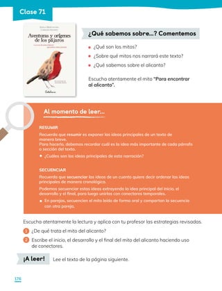 ¿Qué son los mitos?
¿Sobre qué mitos nos narrará este texto?
¿Qué sabemos sobre el alicanto?
Escucha atentamente el mito “Para encontrar
al alicanto”.
•
•
•
¿Qué sabemos sobre…? Comentemos
Al momento de leer...
RESUMIR
Recuerda que resumir es exponer las ideas principales de un texto de
manera breve.
Para hacerlo, debemos recordar cuál es la idea más importante de cada párrafo
o sección del texto.
¿Cuáles son las ideas principales de esta narración?
SECUENCIAR
Recuerda que secuenciar las ideas de un cuento quiere decir ordenar las ideas
principales de manera cronológica.
Podemos secuenciar estas ideas extrayendo la idea principal del inicio, el
desarrollo y el final, para luego unirlas con conectores temporales.
En parejas, secuencien el mito leído de forma oral y compartan la secuencia
con otra pareja.
•
•
¡A leer! Lee el texto de la página siguiente.
Escucha atentamente la lectura y aplica con tu profesor las estrategias revisadas.
1 	 ¿De qué trata el mito del alicanto?
2 	 Escribe el inicio, el desarrollo y el final del mito del alicanto haciendo uso 		
de conectores.
176
Clase 71
 