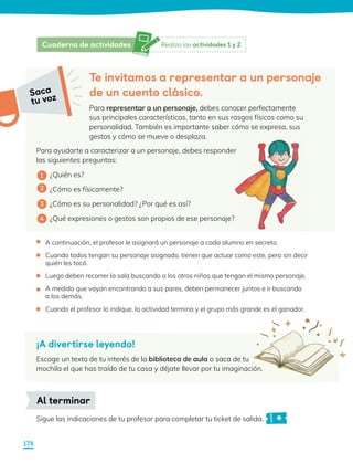 Para ayudarte a caracterizar a un personaje, debes responder
las siguientes preguntas:
¿Quién es?
¿Cómo es físicamente?
¿Cómo es su personalidad? ¿Por qué es así?
¿Qué expresiones o gestos son propios de ese personaje?
Sigue las indicaciones de tu profesor para completar tu ticket de salida.
Al terminar
Saca
tu voz
Te invitamos a representar a un personaje
de un cuento clásico.
Para representar a un personaje, debes conocer perfectamente
sus principales características, tanto en sus rasgos físicos como su
personalidad. También es importante saber cómo se expresa, sus
gestos y cómo se mueve o desplaza.
1
2
3
4
A continuación, el profesor le asignará un personaje a cada alumno en secreto.
Cuando todos tengan su personaje asignado, tienen que actuar como este, pero sin decir
quién les tocó.
Luego deben recorrer la sala buscando a los otros niños que tengan el mismo personaje.
A medida que vayan encontrando a sus pares, deben permanecer juntos e ir buscando
a los demás.
Cuando el profesor lo indique, la actividad termina y el grupo más grande es el ganador.
•
•
•
•
•
¡A divertirse leyendo!
Escoge un texto de tu interés de la biblioteca de aula o saca de tu
mochila el que has traído de tu casa y déjate llevar por tu imaginación.
Saca
tu voz
Realiza las actividades 1 y 2.
Cuaderno de actividades
178
 