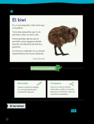 Cuaderno de actividades
Observa el siguiente ejemplo:
Reescribo
Vuelve a escribir tu trabajo
en una hoja aparte para
compartirlo después.
Sigue las instrucciones de la actividad para planificar, escribir y revisar. Luego sigue
las instrucciones que encontrarás a continuación para compartir tu escrito.
Comparto
Lleva a tu casa tu artículo
informativo y léelo a tu familia
para que se informen sobre las
colaciones saludables.
Sigue las indicaciones de tu profesor para completar tu ticket de salida.
Al terminar
Es un ave pequeña, más chica que
una gallina.
Tiene alas pequeñas que no le
permiten volar, no tiene cola.
Posee grandes garras que le
permiten cavar agujeros donde
duerme. Se alimenta de bichos y
gusanos.
Su forma es redonda. Es un animal
representativo de Nueva Zelanda.
Equipo elaborador.
El kiwi
24
 