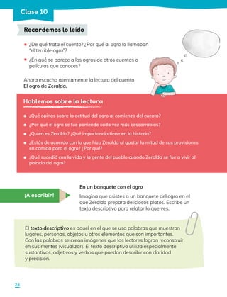 ¿De qué trata el cuento? ¿Por qué al ogro lo llamaban
“el terrible ogro”?
¿En qué se parece a los ogros de otros cuentos o
películas que conoces?
Ahora escucha atentamente la lectura del cuento
El ogro de Zeralda.
Recordemos lo leído
•
•
Hablemos sobre la lectura
	 ¿Qué opinas sobre la actitud del ogro al comienzo del cuento?
	 ¿Por qué el ogro se fue poniendo cada vez más cascarrabias?
	 ¿Quién es Zeralda? ¿Qué importancia tiene en la historia?
	 ¿Estás de acuerdo con lo que hizo Zeralda al gastar la mitad de sus provisiones
en comida para el ogro? ¿Por qué?
	 ¿Qué sucedió con la vida y la gente del pueblo cuando Zeralda se fue a vivir al
palacio del ogro?
¡A escribir!
En un banquete con el ogro
Imagina que asistes a un banquete del ogro en el
que Zeralda prepara deliciosos platos. Escribe un
texto descriptivo para relatar lo que ves.
El texto descriptivo es aquel en el que se usa palabras que muestran
lugares, personas, objetos u otros elementos que son importantes.
Con las palabras se crean imágenes que los lectores logran reconstruir
en sus mentes (visualizar). El texto descriptivo utiliza especialmente
sustantivos, adjetivos y verbos que puedan describir con claridad 		
y precisión.
28
Clase 10
 