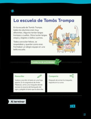 Cuaderno de actividades
Observa el siguiente texto descriptivo.
Sigue las instrucciones de la actividad 1 para planificar, escribir y revisar. Luego
sigue las instrucciones que encontrarás a continuación para compartir tu escrito.
Sigue las indicaciones de tu profesor para completar tu ticket de salida.
Al terminar
Reescribo
Vuelve a escribir el texto en una hoja
aparte. En la asignatura de Artes
Plásticas, arma una maqueta donde
recreas la escena del banquete del
ogro y pégale el texto que la describe.
Comparto
Después de armar la maqueta,
exponla en tu curso.
En la escuela de Tomás Trompa,
todos los alumnos eran muy
diferentes. Algunos tenían largas
trompas o cuellos. Otros lucían largas
orejas y bigotes o bellos cuernos.
Todos convivían felices, se
respetaban y querían como eran.
Formaban un alegre equipo en una
bella escuela.
La escuela de Tomás Trompa
29
 