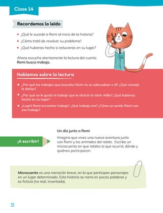 ¿Qué le sucede a Remi al inicio de la historia?
	 ¿Cómo trató de resolver su problema?
	 ¿Qué hubieras hecho si estuvieras en su lugar?
Ahora escucha atentamente la lectura del cuento
Remi busca trabajo.
Recordemos lo leído
Hablemos sobre la lectura
¿Por qué los trabajos que buscaba Remi no se adecuaban a él? ¿Qué consejo
le darías?
¿Por qué no le gustó el trabajo que le ofreció el ratón Atilio? ¿Qué hubieras
hecho en su lugar?
¿Logró Remi encontrar trabajo? ¿Qué trabajo era? ¿Cómo se sentía Remi con
ese trabajo?
•
•
•
¡A escribir!
Un día junto a Remi
Imagina que vives una nueva aventura junto
con Remi y los animales del relato. Escribe un
microcuento en que relates lo que ocurrió, dónde y
quiénes participaron.
Microcuento es una narración breve, en la que participan personajes
en un lugar determinado. Esta historia se narra en pocas palabras y
es ficticia (no real, inventada).
38
Clase 14
 