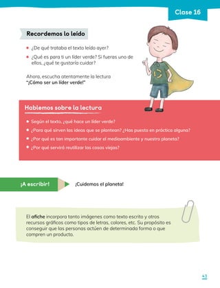 ¿De qué trataba el texto leído ayer?
	 ¿Qué es para ti un líder verde? Si fueras uno de
ellos, ¿qué te gustaría cuidar?
Ahora, escucha atentamente la lectura
“¡Cómo ser un líder verde!”
Recordemos lo leído
Hablemos sobre la lectura
Según el texto, ¿qué hace un líder verde?
¿Para qué sirven las ideas que se plantean? ¿Has puesto en práctica alguna?
¿Por qué es tan importante cuidar el medioambiente y nuestro planeta?
¿Por qué servirá reutilizar las cosas viejas?
•
•
•
•
¡Cuidemos el planeta!
El afiche incorpora tanto imágenes como texto escrito y otros
recursos gráficos como tipos de letras, colores, etc. Su propósito es
conseguir que las personas actúen de determinada forma o que
compren un producto.
¡A escribir!
43
Clase 16
 