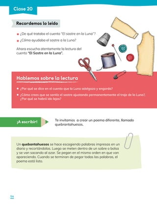 Hablemos sobre la lectura
¿De qué trataba el cuento “El sastre en la Luna”?
¿Cómo ayudaba el sastre a la Luna?
Ahora escucha atentamente la lectura del
cuento “El Sastre en la Luna”.
•
•
•
•
¿Por qué se dice en el cuento que la Luna adelgaza y engorda?
¿Cómo crees que se sentía el sastre ajustando permanentemente el traje de la Luna?,
¿Por qué se habrá ido lejos?
Te invitamos a crear un poema diferente, llamado
quebrantahuesos.
Un quebantahuesos se hace escogiendo palabras impresas en un
diario y recortándolas. Luego se meten dentro de un sobre o bolsa
y se van sacando al azar. Se pegan en el mismo orden en que van
apareciendo. Cuando se terminan de pegar todas las palabras, el
poema está listo.
Recordemos lo leído
¡A escribir!
54
Clase 20
 