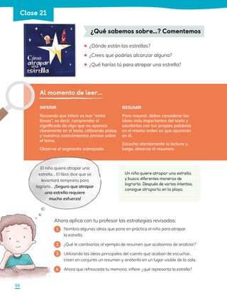 ¿Qué sabemos sobre…? Comentemos
¿Dónde están las estrellas?
¿Crees que podrías alcanzar alguna?
¿Qué harías tú para atrapar una estrella?
•
•
•
INFERIR
Recuerda que inferir es leer “entre
líneas”, es decir, comprender el
significado de algo que no aparece
claramente en el texto, utilizando pistas
y nuestros conocimientos previos sobre
el tema.
Observa el segmento subrayado.
Al momento de leer...
El niño quiere atrapar una
estrella… El libro dice que se
levantará temprano para
lograrlo… ¡Seguro que atrapar
una estrella requiere
mucho esfuerzo!
Ahora aplica con tu profesor las estrategias revisadas:
Nombra algunas ideas que pone en práctica el niño para atrapar
la estrella.
¿Qué le cambiarías al ejemplo de resumen que acabamos de analizar?
Utilizando las ideas principales del cuento que acaban de escuchar,
creen en conjunto un resumen y anótenlo en un lugar visible de la sala.
Ahora que refrescaste tu memoria, infiere: ¿qué representa la estrella?
1
3
2
4
Un niño quiere atrapar una estrella
y busca diferentes maneras de
lograrlo. Después de varios intentos,
consigue atraparla en la playa.
RESUMIR
Para resumir, debes considerar las
ideas más importantes del texto y
escribirlas con tus propias palabras
en el mismo orden en que aparecen
en él.
Escucha atentamente la lectura y,
luego, observa el resumen:
56
Clase 21
 