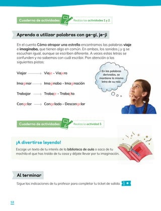 En el cuento Cómo atrapar una estrella encontramos las palabras viaje
e imaginaba, que tienen algo en común. En ambas, los sonidos j y g se
escuchan igual, aunque se escriben diferente. A veces estas letras se
confunden y no sabemos con cuál escribir. Pon atención a las
siguientes pistas:
Viajar
Imaginar
Trabajar
Congelar
Aprendo a utilizar palabras con ge-gi, je-ji
Viaje - Viajero
Imaginaba - Imaginación
Trabaje - Trabajito
Congelado - Descongelar
Sigue las indicaciones de tu profesor para completar tu ticket de salida.
Al terminar
¡A divertirse leyendo!
Escoge un texto de tu interés de la biblioteca de aula o saca de tu
mochila el que has traído de tu casa y déjate llevar por tu imaginación.
En las palabras
derivadas, se
mantiene la misma
letra de su raíz.
Realiza las actividades 1 y 2.
Cuaderno de actividades
Realiza la actividad 3.
Cuaderno de actividades
58
 