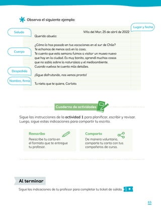 Cuaderno de actividades
Reescribo
Reescribe tu carta en
el formato que te entregue
tu profesor.
Sigue las instrucciones de la actividad 1 para planificar, escribir y revisar.
Luego, sigue estas indicaciones para compartir tu escrito.
Comparto
De manera voluntaria,
comparte tu carta con tus
compañeros de curso.
Observa el siguiente ejemplo:
¿Cómo lo has pasado en tus vacaciones en el sur de Chile?
Te echamos de menos acá en la casa.
Te cuento que esta semana fuimos a visitar un museo nuevo
que hay en la ciudad. Es muy bonito, aprendí muchas cosas
que no sabía sobre la naturaleza y el medioambiente.
Cuando vuelvas te cuento más detalles.
Querido abuelo:
¡Sigue disfrutando, nos vemos pronto!
Tu nieta que te quiere, Carlota
Viña del Mar, 25 de abril de 2022
Sigue las indicaciones de tu profesor para completar tu ticket de salida.
Al terminar
Lugar y fecha
Saludo
Cuerpo
Despedida
Nombre, firma
65
 