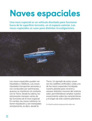Naves espaciales
Una nave espacial es un vehículo diseñado para funcionar
fuera de la superficie terrestre, en el espacio exterior. Las
naves espaciales se usan para distintas investigaciones.
Las naves espaciales pueden ser
tripuladas o robóticas. Las naves
tripuladas transportan personas y
son conducidas por astronautas,
quienes se mantienen en contacto
con la Tierra. Desde la cabina, los
astronautas manejan varias de
las funciones de la nave espacial.
En cambio, las naves robóticas no
tienen tripulación y son manejadas
remotamente, es decir, desde la
En http://mundotecnologia.portalmundos.com
Tierra. Un ejemplo de estas naves
son los satélites artificiales. Cada una
de las naves espaciales ha dejado
nuestro planeta para recorrer y
conocer distintos rincones del sistema
solar, permitiéndonos ampliar nuestro
conocimiento sobre las características
y el origen de este sistema planetario.
78
 