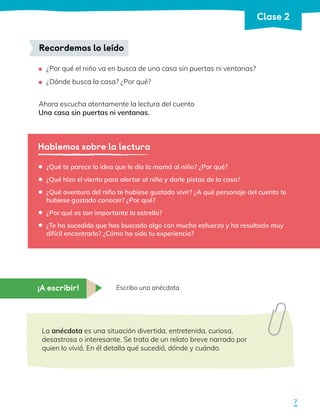 ¿Por qué el niño va en busca de una casa sin puertas ni ventanas?
	 ¿Dónde busca la casa? ¿Por qué?
Ahora escucha atentamente la lectura del cuento
Una casa sin puertas ni ventanas.
Recordemos lo leído
Hablemos sobre la lectura
¿Qué te parece la idea que le dio la mamá al niño? ¿Por qué?
¿Qué hizo el viento para alertar al niño y darle pistas de la casa?
¿Qué aventura del niño te hubiese gustado vivir? ¿A qué personaje del cuento te
hubiese gustado conocer? ¿Por qué?
¿Por qué es tan importante la estrella?
¿Te ha sucedido que has buscado algo con mucho esfuerzo y ha resultado muy
difícil encontrarlo? ¿Cómo ha sido tu experiencia?
•
•
•
•
•
¡A escribir! Escribo una anécdota
La anécdota es una situación divertida, entretenida, curiosa,
desastrosa o interesante. Se trata de un relato breve narrado por
quien lo vivió. En él detalla qué sucedió, dónde y cuándo.
7
Clase 2
 