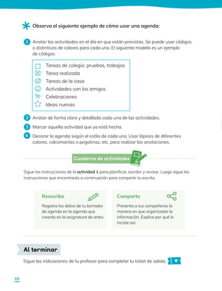Cuaderno de actividades
Anotar las actividades en el día en que están previstas. Se puede usar códigos
o distintivos de colores para cada uno. El siguiente modelo es un ejemplo
de códigos:
Anotar de forma clara y detallada cada una de las actividades.
Marcar aquella actividad que ya está hecha.
Decorar la agenda según el estilo de cada uno. Usar lápices de diferentes
colores, calcomanías o pegatinas, etc. para realizar las anotaciones.
Observa el siguiente ejemplo de cómo usar una agenda:
Reescribo
Registra los datos de tu borrador
de agenda en la agenda que
crearás en la asignatura de artes.
Sigue las instrucciones de la actividad 1 para planificar, escribir y revisar. Luego sigue las
instrucciones que encontrarás a continuación para compartir tu escrito.
Comparto
Presenta a tus compañeros la
manera en que organizaste la
información. Explica por qué lo
hiciste así.
1
3
2
4
Tareas de colegio: pruebas, trabajos
Tarea realizada
Tareas de la casa
Actividades con los amigos
Celebraciones
Ideas nuevas
Sigue las indicaciones de tu profesor para completar tu ticket de salida.
Al terminar
86
 