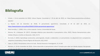 Bibliografía
• Uriarte, J. (6 de noviembre de 2018). Cultura Popular. Consultado el 29 de abril de 2019, en: https://www.caracteristicas.co/cultura-
popular/
• La Nación. (10 de diciembre de 2018). El pensamiento egocéntrico. Consultado el 29 de abril de 2019, en:
https://www.lanacion.com.py/foco/2018/12/10/el-pensamiento-egocentrico/
• Malo González, C. (2006). Arte y cultura popular. Cuenca: Universidad del Azuay.
• Moreno, W. y Velázquez, M. (2017). Estrategia didáctica para desarrollar el pensamiento crítico. REICE. Revista Iberoamericana sobre
Calidad, Eficacia y Cambio en Educación, 15(2), 53-73.
• De Corte, E. (2015). Aprendizaje constructivo, autorregulado, situado y colaborativo: un acercamiento a la adquisición de la competencia
adaptativa (matemática). Revista Páginas de Educación, 8(2), 69-87.
• López, G. (2012). Pensamiento crítico en el aula. Revista Docencia e Investigación, 22, 41-60.
• Montero, A. (29 de noviembre de 2016). ¿Cómo desarrollar el pensamiento crítico? Consejos para saber por dónde empezar. Recuperado
el 3 de mayo de 2019, de: http://www.aikaeducacion.com/consejos/8-consejos-desarrollar-pensamiento-critico/
 