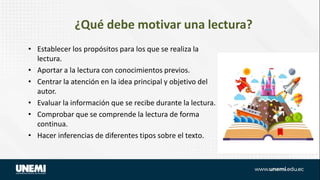 ¿Qué debe motivar una lectura?
• Establecer los propósitos para los que se realiza la
lectura.
• Aportar a la lectura con conocimientos previos.
• Centrar la atención en la idea principal y objetivo del
autor.
• Evaluar la información que se recibe durante la lectura.
• Comprobar que se comprende la lectura de forma
continua.
• Hacer inferencias de diferentes tipos sobre el texto.
 