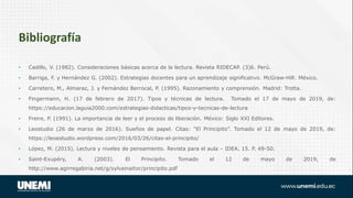 • Cadillo, V. (1982). Consideraciones básicas acerca de la lectura. Revista RIDECAP. (3)6. Perú.
• Barriga, F. y Hernández G. (2002). Estrategias docentes para un aprendizaje significativo. McGraw-Hill: México.
• Carretero, M., Almaraz, J. y Fernández Berrocal, P. (1995). Razonamiento y comprensión. Madrid: Trotta.
• Fingermann, H. (17 de febrero de 2017). Tipos y técnicas de lectura. Tomado el 17 de mayo de 2019, de:
https://educacion.laguia2000.com/estrategias-didacticas/tipos-y-tecnicas-de-lectura
• Freire, P. (1991). La importancia de leer y el proceso de liberación. México: Siglo XXI Editores.
• Leostudio (26 de marzo de 2016). Sueños de papel. Citas: “El Principito”. Tomado el 12 de mayo de 2019, de:
https://leoestudio.wordpress.com/2016/03/26/citas-el-principito/
• López, M. (2015). Lectura y niveles de pensamiento. Revista para el aula – IDEA. 15. P. 49-50.
• Saint-Exupéry, A. (2003). El Principito. Tomado el 12 de mayo de 2019, de
http://www.agirregabiria.net/g/sylvainaitor/principito.pdf
Bibliografía
 