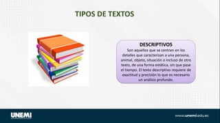 TIPOS DE TEXTOS
DESCRIPTIVOS
Son aquellos que se centran en los
detalles que caracterizan a una persona,
animal, objeto, situación o incluso de otro
texto, de una forma estática, sin que pase
el tiempo. El texto descriptivo requiere de
exactitud y precisión lo que es necesario
un análisis profundo.
 