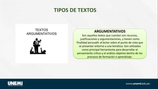 TIPOS DE TEXTOS
ARGUMENTATIVOS
Son aquellos textos que cuentan con recursos,
justificaciones y argumentaciones, y tienen como
finalidad persuadir al lector sobre el punto de vista que
se presentar entorno a una temática. Son utilizados
como principal herramienta para desarrollar el
pensamiento crítico y el análisis objetivo dentro de los
procesos de formación o aprendizaje.
 