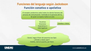 El receptor predomina sobre todos los demás factores del
proceso de comunicación. Centrada en la persona del tú,
de quien se espera realice un acto
Vocativos
Oraciones
imperativas e
interrogativas
- Daniel, haga el favor de pasarme ese lápiz
- ¿Viniste a clases ayer?
- Andrés, cierra la puerta, por favor.
Conatus = Inicio
Funciones del lenguaje según Jackobson
Función conativa o apelativa
 