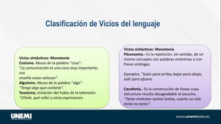 Vicios sintácticos: Monotonía
Pleonasmo.- Es la repetición, sin sentido, de un
mismo concepto con palabras sinónimas o con
frases análogas.
Ejemplos: "Subir para arriba, bajar para abajo,
salir para afuera.
Cacofonía.- Es la construcción de frases cuya
estructura resulta desagradable al escucha.
“Tanto molestan tantos tontos, cuanto un solo
tonto no tanto”.
Clasificación de Vicios del lenguaje
Vicios sintácticos: Monotonía
Cosismo. Abuso de la palabra "cosa":
"La comunicación es una cosa muy importante,
nos
enseña cosas valiosas”.
Alguismo. Abuso de la palabra "algo":
"Tengo algo que contarte”.
Teveísmo, imitación del habla de la televisión:
“¡Chale, qué rollo! y otras expresiones.
 