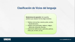 Clasificación de Vicios del lenguaje
Barbarismos de expresión. Son aquellas
palabras que adoptan formas dege-nerativas.
• Palabras mal escritas: sanoria, juites, venites,
desdendenantes...
• Palabras mal acentuadas: exámen, imágen,
diferencía, distancía, financía...
• Expresiones defectuosas: qué onda, qué oso,
chale, pos, ta´bien, on´toy.
 