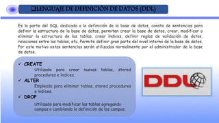 LENGUAJE DE DEFINICIÓN DE DATOS (DDL)
Es la parte del SQL dedicada a la definición de la base de datos, consta de sentencias para
definir la estructura de la base de datos, permiten crear la base de datos, crear, modificar o
eliminar la estructura de las tablas, crear índices, definir reglas de validación de datos,
relaciones entre las tablas, etc. Permite definir gran parte del nivel interno de la base de datos.
Por este motivo estas sentencias serán utilizadas normalmente por el administrador de la base
de datos.
 CREATE
Utilizado para crear nuevas tablas, stored
procedures e índices.
 ALTER
Empleado para eliminar tablas, stored procedures
e índices.
 DROP
Utilizado para modificar las tablas agregando
campos o cambiando la definición de los campos.
 