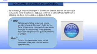 LENGUAJE DE CONTROL DE DATOS (DCL)
Es un lenguaje proporcionado por el Sistema de Gestión de Base de Datos que
incluye una serie de comandos SQL que permiten al administrador controlar el
acceso a los datos contenidos en la Base de Datos.
 DENY
Esta característica se quitará en una
versión futura de Microsoft SQL Server.
Evite utilizar esta característica en nuevos
trabajos de desarrollo y tenga previsto
modificar las aplicaciones que actualmente
la utilizan.
CRANT
Permite dar permisos a uno o varios
usuarios o roles para realizar tareas
determinadas.
 