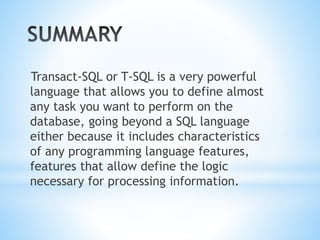 Transact-SQL or T-SQL is a very powerful
language that allows you to define almost
any task you want to perform on the
database, going beyond a SQL language
either because it includes characteristics
of any programming language features,
features that allow define the logic
necessary for processing information.
 