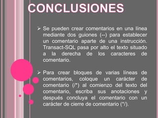  Se pueden crear comentarios en una línea
mediante dos guiones (--) para establecer
un comentario aparte de una instrucción.
Transact-SQL pasa por alto el texto situado
a la derecha de los caracteres de
comentario.
 Para crear bloques de varias líneas de
comentarios, coloque un carácter de
comentario (/*) al comienzo del texto del
comentario, escriba sus anotaciones y
después concluya el comentario con un
carácter de cierre de comentario (*/).
 