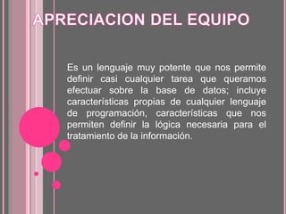 Es un lenguaje muy potente que nos permite
definir casi cualquier tarea que queramos
efectuar sobre la base de datos; incluye
características propias de cualquier lenguaje
de programación, características que nos
permiten definir la lógica necesaria para el
tratamiento de la información.
 