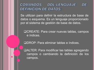 Se utilizan para definir la estructura de base de
datos o esquema. Es un lenguaje proporcionado
por el sistema de gestión de base de datos.
CREATE: Para crear nuevas tablas, campos
e índices.
DROP: Para eliminar tablas e índices.
ALTER: Para modificar las tablas agregando
campos o cambiando la definición de los
campos.
 