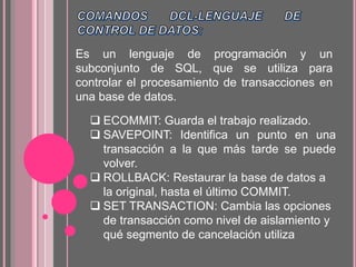 Es un lenguaje de programación y un
subconjunto de SQL, que se utiliza para
controlar el procesamiento de transacciones en
una base de datos.
 ECOMMIT: Guarda el trabajo realizado.
 SAVEPOINT: Identifica un punto en una
transacción a la que más tarde se puede
volver.
 ROLLBACK: Restaurar la base de datos a
la original, hasta el último COMMIT.
 SET TRANSACTION: Cambia las opciones
de transacción como nivel de aislamiento y
qué segmento de cancelación utiliza
 
