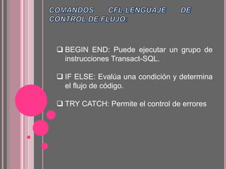  BEGIN END: Puede ejecutar un grupo de
instrucciones Transact-SQL.
 IF ELSE: Evalúa una condición y determina
el flujo de código.
 TRY CATCH: Permite el control de errores
 