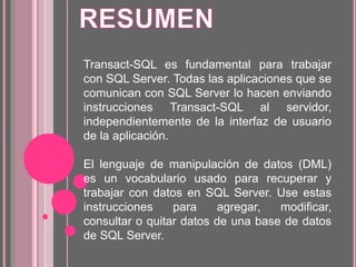 Transact-SQL es fundamental para trabajar
con SQL Server. Todas las aplicaciones que se
comunican con SQL Server lo hacen enviando
instrucciones Transact-SQL al servidor,
independientemente de la interfaz de usuario
de la aplicación.
El lenguaje de manipulación de datos (DML)
es un vocabulario usado para recuperar y
trabajar con datos en SQL Server. Use estas
instrucciones para agregar, modificar,
consultar o quitar datos de una base de datos
de SQL Server.
 