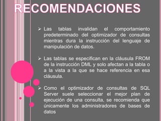  Las tablas invalidan el comportamiento
predeterminado del optimizador de consultas
mientras dura la instrucción del lenguaje de
manipulación de datos.
 Las tablas se especifican en la cláusula FROM
de la instrucción DML y solo afectan a la tabla o
a la vista a la que se hace referencia en esa
cláusula.
 Como el optimizador de consultas de SQL
Server suele seleccionar el mejor plan de
ejecución de una consulta, se recomienda que
únicamente los administradores de bases de
datos
 