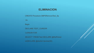 ELIMINACION:
CREATE Procedure DBPSRemoveTest_Sp
As
Begin
DECLARE TEST_CURSOR
CURSOR FOR
SELECT * FROM Test DECLARE @RetPeriod
intDECLARE @AuthId Varchar(50)
 