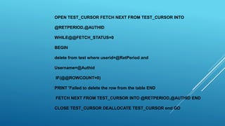 OPEN TEST_CURSOR FETCH NEXT FROM TEST_CURSOR INTO
@RETPERIOD,@AUTHID
WHILE@@FETCH_STATUS=0
BEGIN
delete from test where userid=@RetPeriod and
Username=@Authid
IF(@@ROWCOUNT=0)
PRINT 'Failed to delete the row from the table END
FETCH NEXT FROM TEST_CURSOR INTO @RETPERIOD,@AUTHID END
CLOSE TEST_CURSOR DEALLOCATE TEST_CURSOR end GO
 