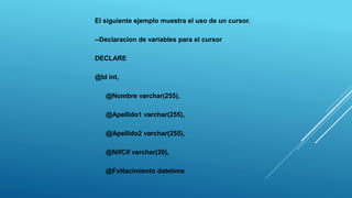 El siguiente ejemplo muestra el uso de un cursor.
--Declaracion de variables para el cursor
DECLARE
@Id int,
@Nombre varchar(255),
@Apellido1 varchar(255),
@Apellido2 varchar(255),
@NifCif varchar(20),
@FxNacimiento datetime
 