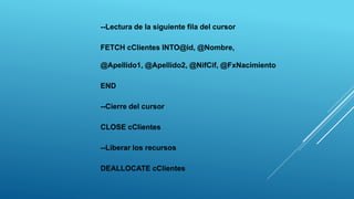 --Lectura de la siguiente fila del cursor
FETCH cClientes INTO@id, @Nombre,
@Apellido1, @Apellido2, @NifCif, @FxNacimiento
END
--Cierre del cursor
CLOSE cClientes
--Liberar los recursos
DEALLOCATE cClientes
 