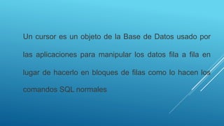 Un cursor es un objeto de la Base de Datos usado por
las aplicaciones para manipular los datos fila a fila en
lugar de hacerlo en bloques de filas como lo hacen los
comandos SQL normales
 