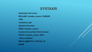 SYSTAXIS
Declaracion del cursor
DECLARE <nombre_cursor> CURSOR
FOR
<sentencia_sql>
Apertura del cursor
OPEN <nombre_cursor>
//Lectura de la primera fila del cursor
FETCH <nombre_cursor> INTO
<lista_variables>
WHILE (@@FETCH_STATUS = 0)
BEGIN
 