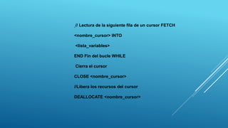 // Lectura de la siguiente fila de un cursor FETCH
<nombre_cursor> INTO
<lista_variables>
END Fin del bucle WHILE
Cierra el cursor
CLOSE <nombre_cursor>
//Libera los recursos del cursor
DEALLOCATE <nombre_cursor>
 