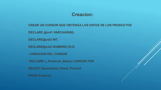 Creacion:
CREAR UN CURSOR QUE OBTENGA LOS DATOS DE LOS PRODUCTOS
DECLARE @col1 VARCHAR(80),
DECLARE@col2 INT,
DECLARE@col3 NUMERIC(10,2)
--CREACION DEL CURSOR
DECLARE c_Producto_Basico CURSOR FOR
SELECT Descripcion, Stock, PrecioA
FROM Producto
 