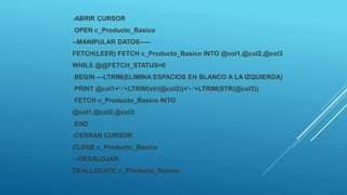 -ABRIR CURSOR
OPEN c_Producto_Basico
--MANIPULAR DATOS-----
FETCH(LEER) FETCH c_Producto_Basico INTO @col1,@col2,@col3
WHILE @@FETCH_STATUS=0
BEGIN ---LTRIM(ELIMINA ESPACIOS EN BLANCO A LA IZQUIERDA)
PRINT @col1+'-'+LTRIM(str(@col2))+'- '+LTRIM(STR(@col3))
FETCH c_Producto_Basico INTO
@col1,@col2,@col3
END
-CERRAR CURSOR
CLOSE c_Producto_Basico
--DESALOJAR
DEALLOCATE c_Producto_Basico
 