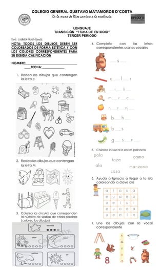 COLEGIO GENERAL GUSTAVO MATAMOROS D`COSTA
De la mano de Dios camino a la excelencia
LENGUAJE
TRANSICIÓN “FICHA DE ESTUDIO”
TERCER PERIODO
Doc. Lisbeth Rodríguez
NOTA: TODOS LOS DIBUJOS DEBEN SER
COLOREADOS DE FORMA ESTÉTICA Y CON
LOS COLORES CORRESPONDIENTES PARA
SU DEBIDA CALIFICACIÓN
NOMBRE:________________________________
____FECHA:______________
1. Rodea los dibujos que contengan
la letra c
2. Rodea los dibujos que contengan
la letra M
3. Colorea los círculos que corresponden
al número de silabas de cada palabra
(colorea los dibujos)
4. Completa con las letras
correspondientes usa las vocales
5. Colorea la vocal a en las palabras
6. Ayuda a Ignacio a llegar a la isla
coloreando la clave aio
7. Une los dibujos con la vocal
correspondiente
 