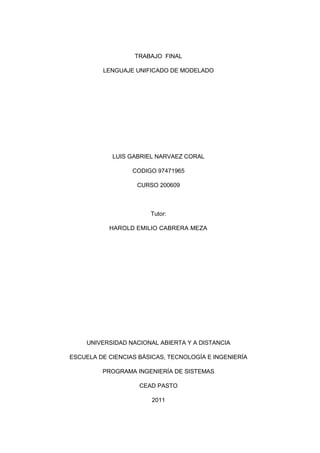 TRABAJO FINAL

         LENGUAJE UNIFICADO DE MODELADO




            LUIS GABRIEL NARVAEZ CORAL

                  CODIGO 97471965

                   CURSO 200609



                       Tutor:

           HAROLD EMILIO CABRERA MEZA




     UNIVERSIDAD NACIONAL ABIERTA Y A DISTANCIA

ESCUELA DE CIENCIAS BÁSICAS, TECNOLOGÍA E INGENIERÍA

         PROGRAMA INGENIERÍA DE SISTEMAS

                    CEAD PASTO

                        2011
 