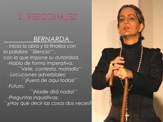 BERNARDA
- Inicia la obra y la finaliza con
la palabra ``Silencio’’ ,
con la que impone su autoridad.
-Habla de forma imperativa.
``Vete, contesta, matadla’’
- Locuciones adverbiales:
``¡Fuera de aquí todas!´´
-Futuro:
``¡Nadie dirá nada!’’
-Preguntas inquisitivas:
``¿Hay que decir las cosas dos veces?’’

 
