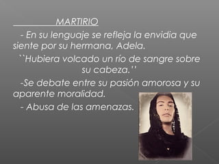 MARTIRIO
- En su lenguaje se refleja la envidia que
siente por su hermana, Adela.
``Hubiera volcado un río de sangre sobre
su cabeza.’’
-Se debate entre su pasión amorosa y su
aparente moralidad.
- Abusa de las amenazas.

 