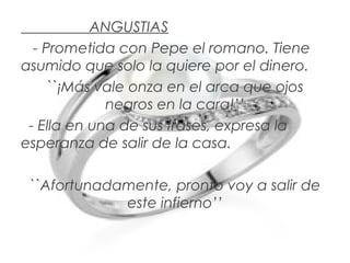 ANGUSTIAS
- Prometida con Pepe el romano. Tiene
asumido que solo la quiere por el dinero.
``¡Más vale onza en el arca que ojos
negros en la cara!’’
- Ella en una de sus frases, expresa la
esperanza de salir de la casa.
``Afortunadamente, pronto voy a salir de
este infierno’’

 